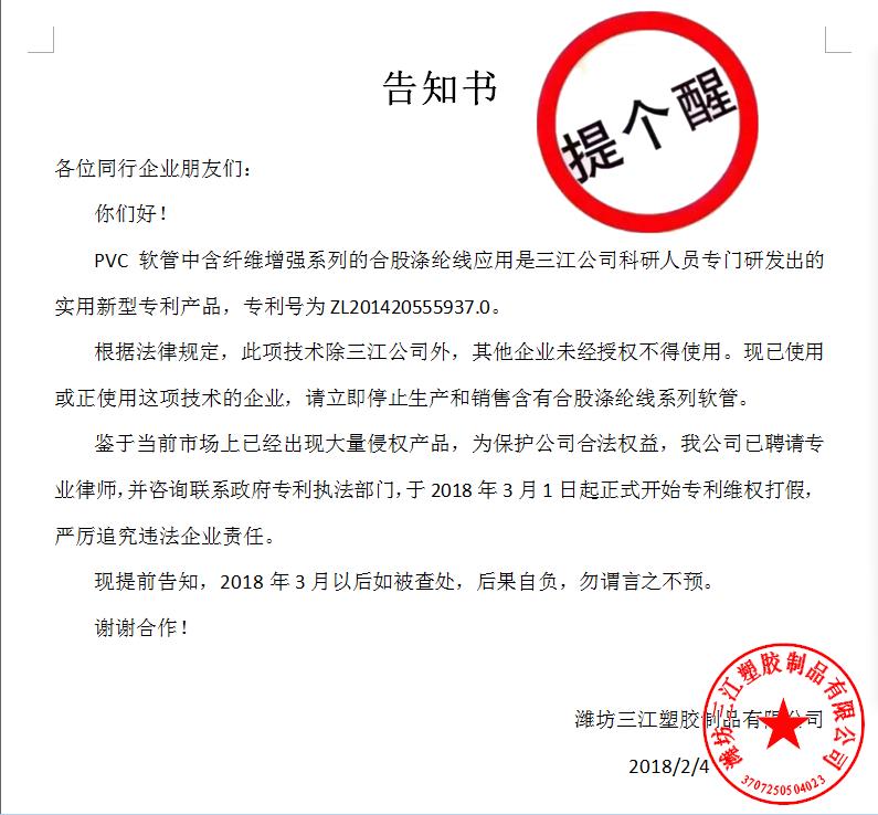告知書(shū)

各位同行企業(yè)朋友們：
    你們好！
    PVC軟管中含纖維增強(qiáng)系列的合股滌綸線(xiàn)應(yīng)用是三江公司科研人員專(zhuān)門(mén)研發(fā)出的實(shí)用新型專(zhuān)利產(chǎn)品，專(zhuān)利號(hào)為ZL201420555937.0。
    根據(jù)法律規(guī)定，此項(xiàng)技術(shù)除三江公司外，其他企業(yè)未經(jīng)授權(quán)不得使用?，F(xiàn)已使用或正使用這項(xiàng)技術(shù)的企業(yè)，請(qǐng)立即停止生產(chǎn)和銷(xiāo)售含有合股滌綸線(xiàn)系列軟管。
    鑒于當(dāng)前市場(chǎng)上已經(jīng)出現(xiàn)大量侵權(quán)產(chǎn)品，為保護(hù)公司合法權(quán)益，我公司已聘請(qǐng)專(zhuān)業(yè)律師，并咨詢(xún)聯(lián)系政府專(zhuān)利執(zhí)法部門(mén)，于2018年3月1日起正式開(kāi)始專(zhuān)利維權(quán)打假，嚴(yán)厲追究違法企業(yè)責(zé)任。
    現(xiàn)提前告知，2018年3月以后如被查處，后果自負(fù)，勿謂言之不預(yù)。
謝謝合作！

濰坊三江塑膠制品有限公司
                                             2018/2/4